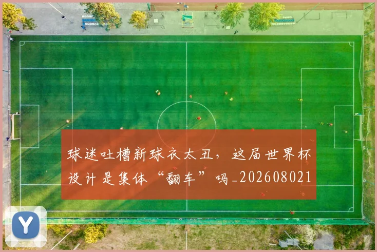 球迷吐槽新球衣太丑,这届世界杯设计是集体“翻车”吗_20260802160904