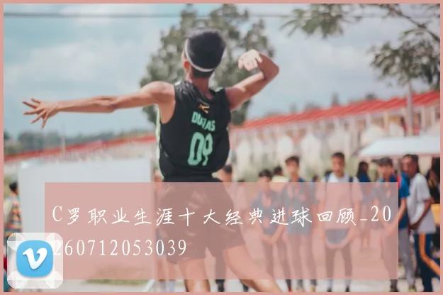 C罗职业生涯十大经典进球回顾_20260712053039