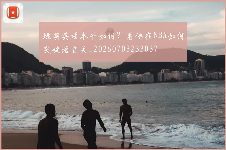 姚明英语水平如何？看他在NBA如何突破语言关_20260703233037