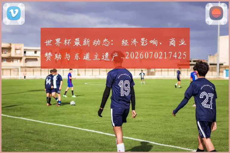 世界杯最新动态:经济影响、商业赞助与东道主遗产_20260702174251_20260715191416