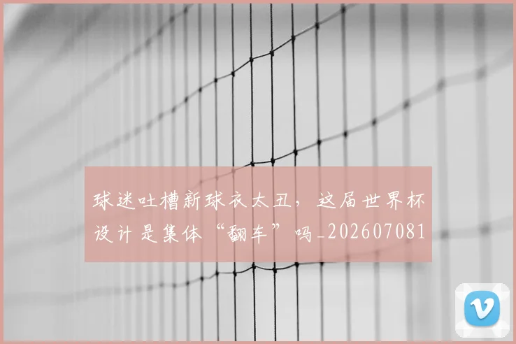 球迷吐槽新球衣太丑,这届世界杯设计是集体“翻车”吗_20260708191840