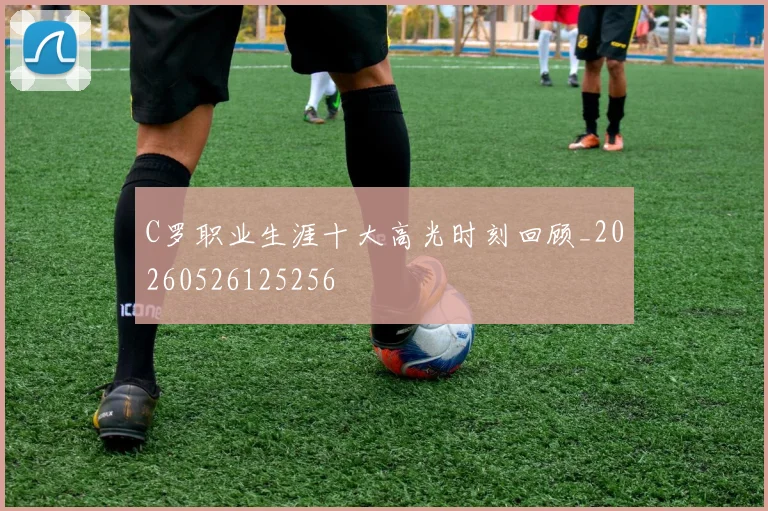 C罗职业生涯十大高光时刻回顾_20260526125256