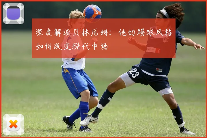 深度解读贝林厄姆：他的踢球风格如何改变现代中场