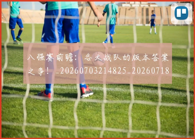 八强赛前瞻：各大战队的版本答案之争！_20260703214825_20260718004452