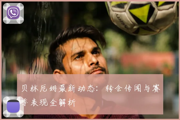 贝林厄姆最新动态：转会传闻与赛季表现全解析