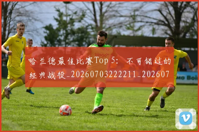 哈兰德最佳比赛Top 5：不可错过的经典战役_20260703222211_20260719155928