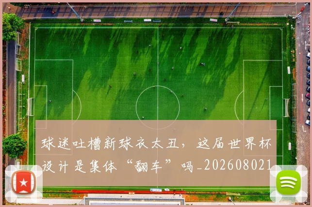 球迷吐槽新球衣太丑,这届世界杯设计是集体“翻车”吗_20260802160904