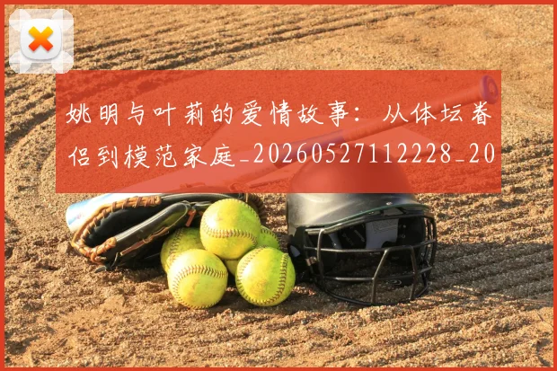 姚明与叶莉的爱情故事:从体坛眷侣到模范家庭_20260527112228_20260703232502