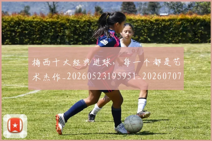 梅西十大经典进球，每一个都是艺术杰作_20260523195951_20260707022944