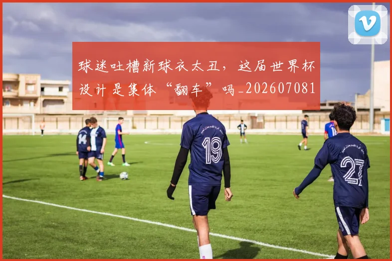 球迷吐槽新球衣太丑,这届世界杯设计是集体“翻车”吗_20260708191840