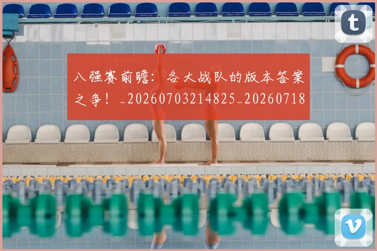 八强赛前瞻：各大战队的版本答案之争！_20260703214825_20260718004452