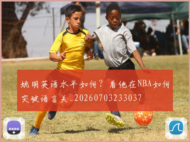 姚明英语水平如何？看他在NBA如何突破语言关_20260703233037