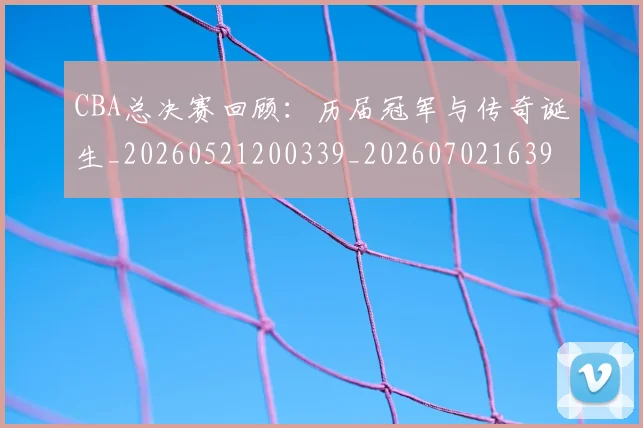 CBA总决赛回顾:历届冠军与传奇诞生_20260521200339_20260702163957_20260712044929