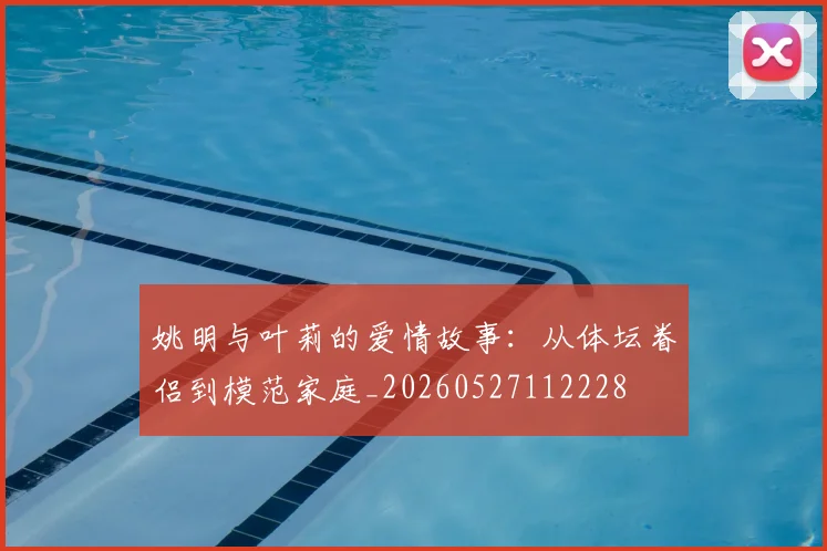 姚明与叶莉的爱情故事：从体坛眷侣到模范家庭_20260527112228