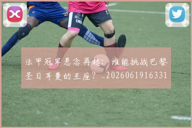 法甲冠军悬念再起：谁能挑战巴黎圣日耳曼的王座？_20260619163317_20260707153155