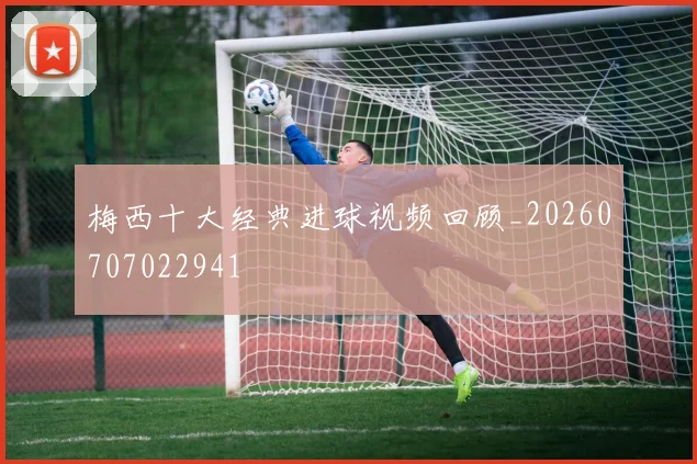 梅西十大经典进球视频回顾_20260707022941