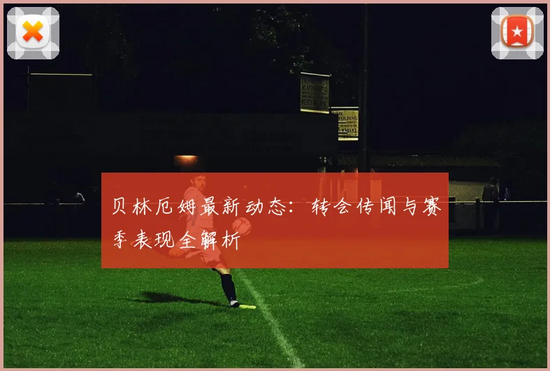 贝林厄姆最新动态：转会传闻与赛季表现全解析