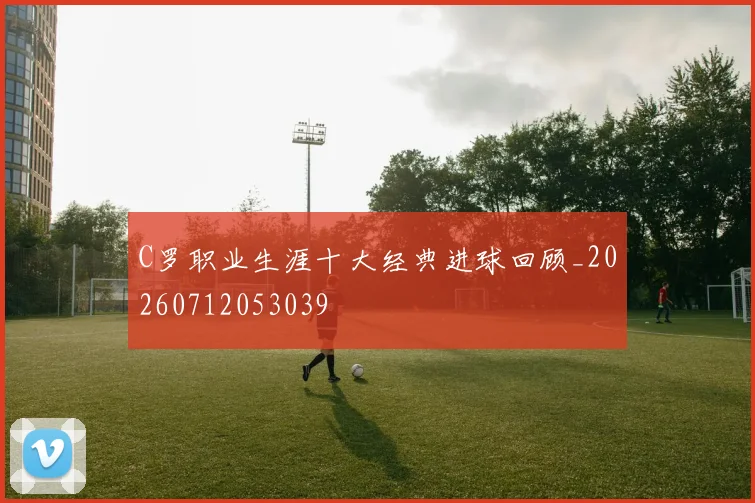 C罗职业生涯十大经典进球回顾_20260712053039