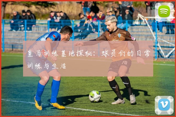 皇马训练基地探秘：球员们的日常训练与生活