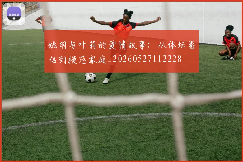 姚明与叶莉的爱情故事：从体坛眷侣到模范家庭_20260527112228