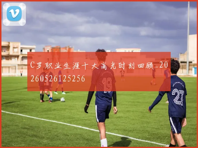 C罗职业生涯十大高光时刻回顾_20260526125256