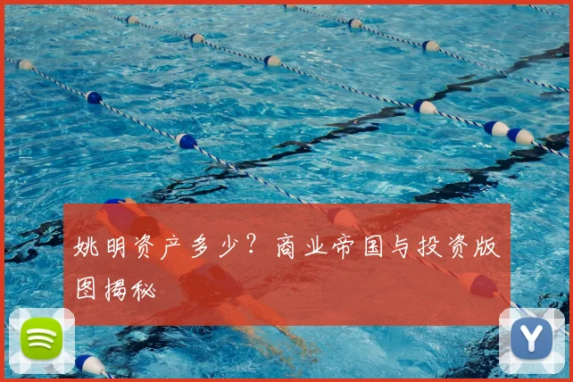 姚明资产多少？商业帝国与投资版图揭秘